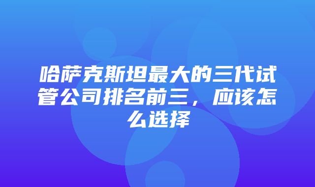 哈萨克斯坦最大的三代试管公司排名前三，应该怎么选择