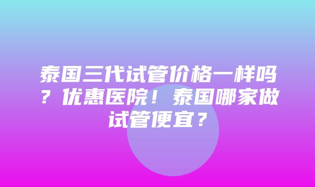 泰国三代试管价格一样吗？优惠医院！泰国哪家做试管便宜？