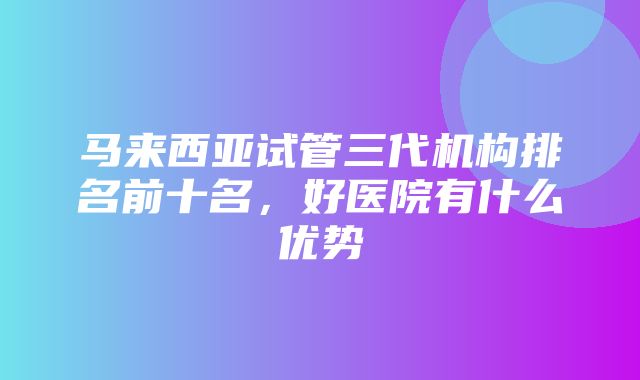 马来西亚试管三代机构排名前十名，好医院有什么优势