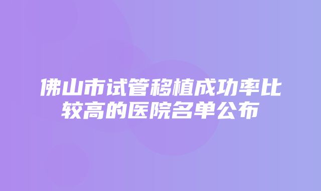 佛山市试管移植成功率比较高的医院名单公布