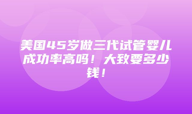 美国45岁做三代试管婴儿成功率高吗！大致要多少钱！