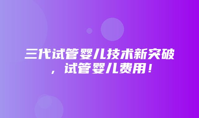 三代试管婴儿技术新突破，试管婴儿费用！