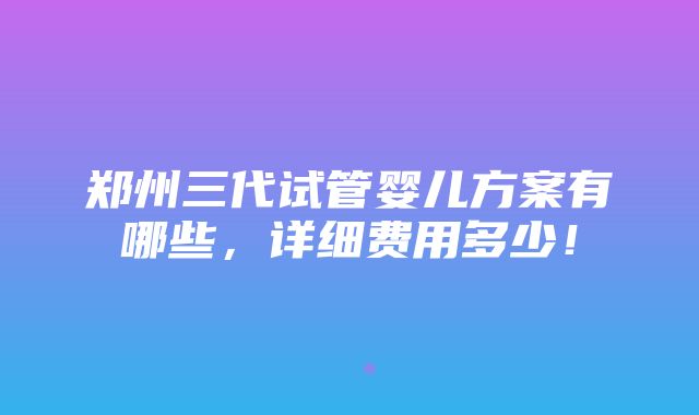 郑州三代试管婴儿方案有哪些，详细费用多少！