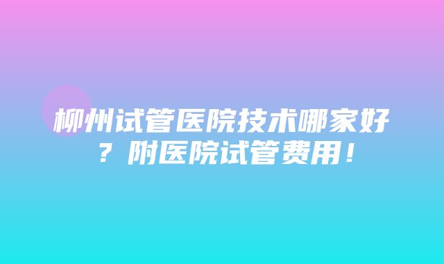 柳州试管医院技术哪家好？附医院试管费用！