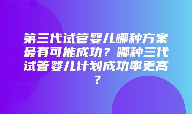 第三代试管婴儿哪种方案最有可能成功？哪种三代试管婴儿计划成功率更高？