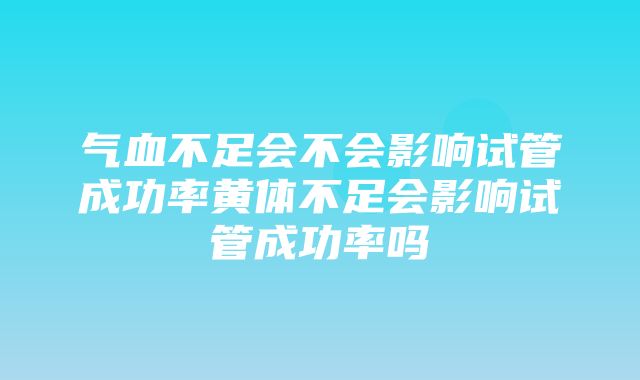 气血不足会不会影响试管成功率黄体不足会影响试管成功率吗