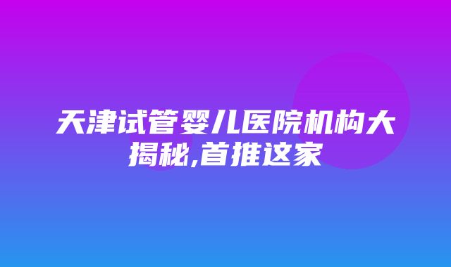 天津试管婴儿医院机构大揭秘,首推这家