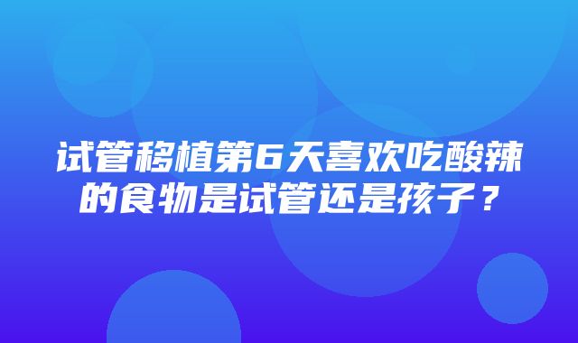 试管移植第6天喜欢吃酸辣的食物是试管还是孩子？