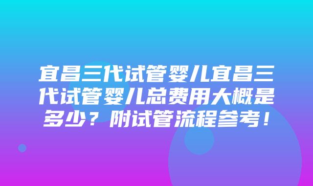 宜昌三代试管婴儿宜昌三代试管婴儿总费用大概是多少？附试管流程参考！