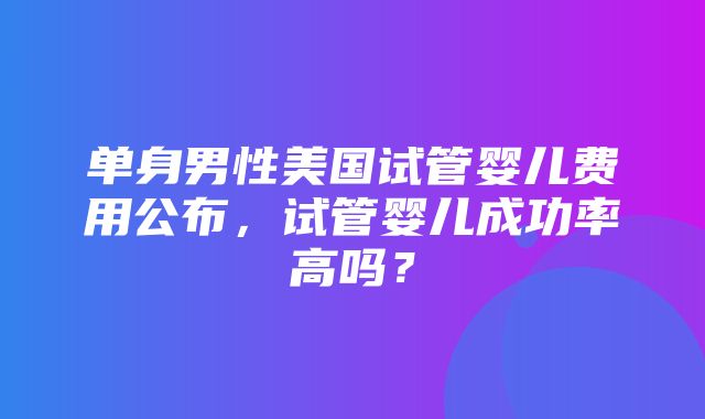 单身男性美国试管婴儿费用公布，试管婴儿成功率高吗？