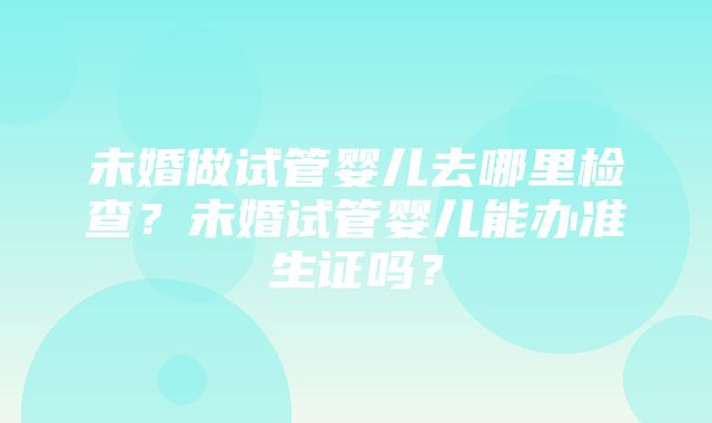 未婚做试管婴儿去哪里检查？未婚试管婴儿能办准生证吗？