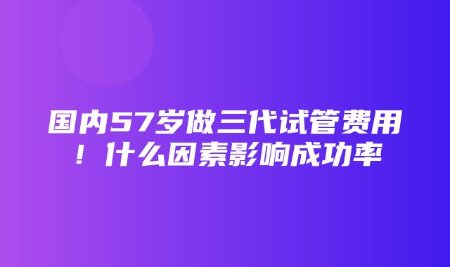 国内57岁做三代试管费用！什么因素影响成功率