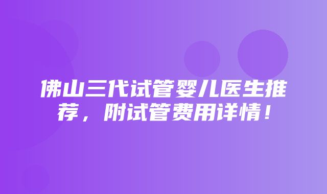 佛山三代试管婴儿医生推荐，附试管费用详情！