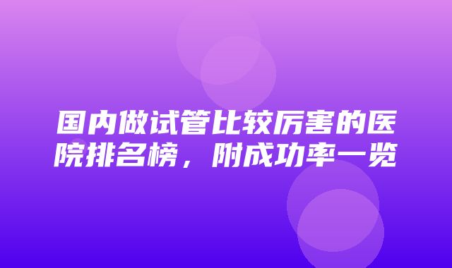 国内做试管比较厉害的医院排名榜，附成功率一览