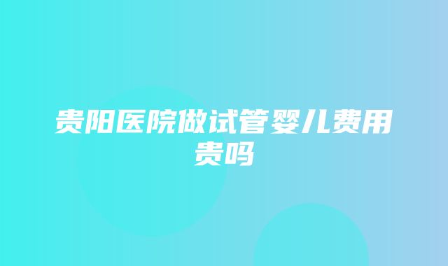 贵阳医院做试管婴儿费用贵吗