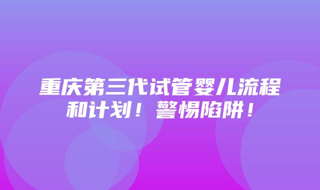 重庆第三代试管婴儿流程和计划！警惕陷阱！