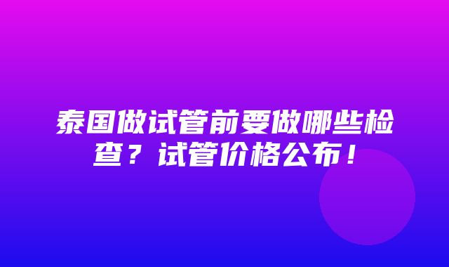 泰国做试管前要做哪些检查？试管价格公布！