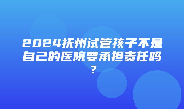 2024抚州试管孩子不是自己的医院要承担责任吗？