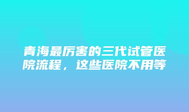 青海最厉害的三代试管医院流程，这些医院不用等