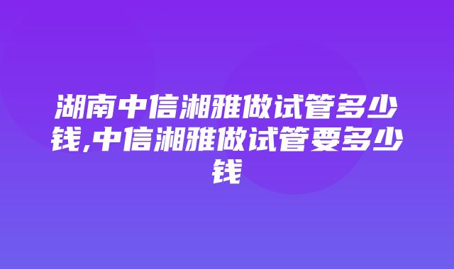 湖南中信湘雅做试管多少钱,中信湘雅做试管要多少钱