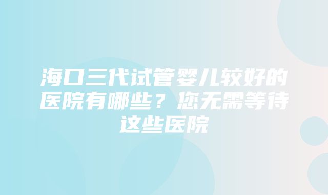 海口三代试管婴儿较好的医院有哪些？您无需等待这些医院