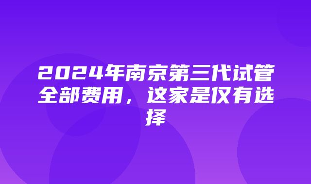 2024年南京第三代试管全部费用，这家是仅有选择