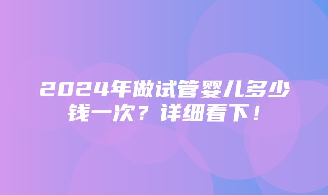 2024年做试管婴儿多少钱一次？详细看下！