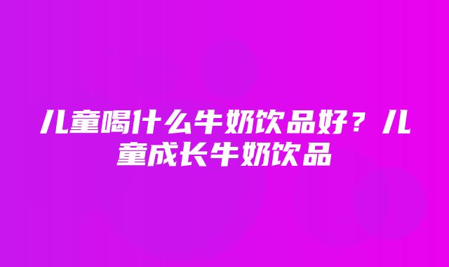 儿童喝什么牛奶饮品好？儿童成长牛奶饮品