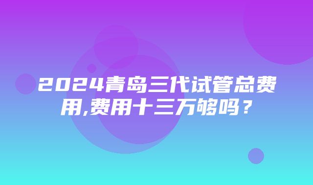 2024青岛三代试管总费用,费用十三万够吗？