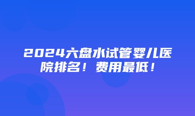 2024六盘水试管婴儿医院排名！费用最低！