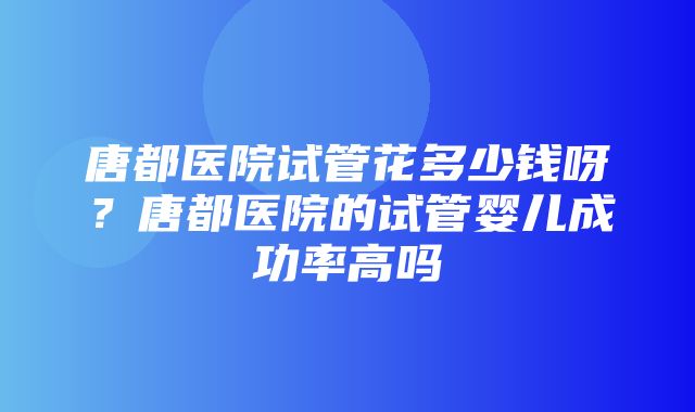 唐都医院试管花多少钱呀？唐都医院的试管婴儿成功率高吗