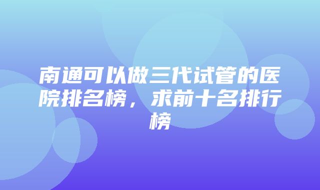 南通可以做三代试管的医院排名榜，求前十名排行榜