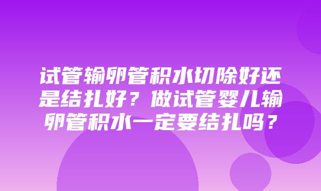 试管输卵管积水切除好还是结扎好？做试管婴儿输卵管积水一定要结扎吗？