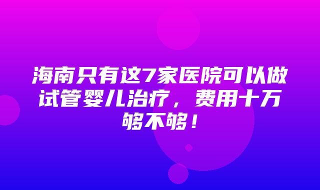 海南只有这7家医院可以做试管婴儿治疗，费用十万够不够！