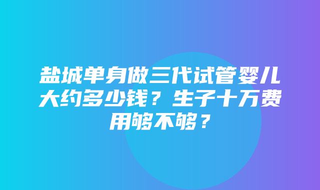 盐城单身做三代试管婴儿大约多少钱？生子十万费用够不够？