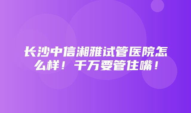 长沙中信湘雅试管医院怎么样！千万要管住嘴！