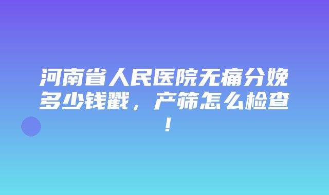 河南省人民医院无痛分娩多少钱戳，产筛怎么检查！