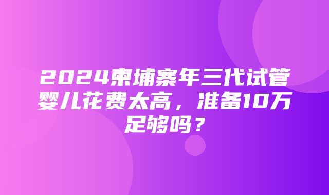 2024柬埔寨年三代试管婴儿花费太高，准备10万足够吗？