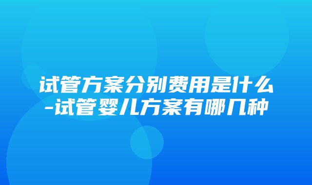 试管方案分别费用是什么-试管婴儿方案有哪几种