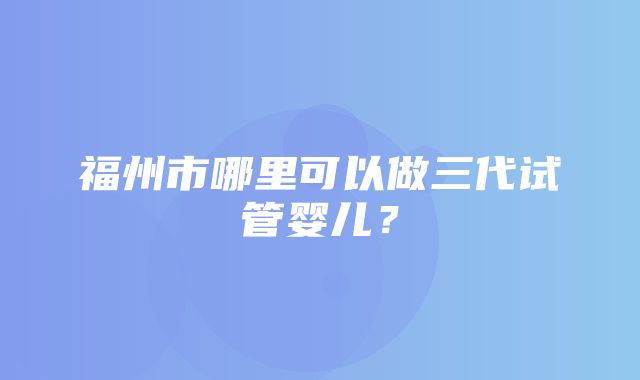 福州市哪里可以做三代试管婴儿？