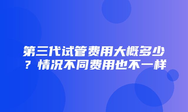 第三代试管费用大概多少？情况不同费用也不一样