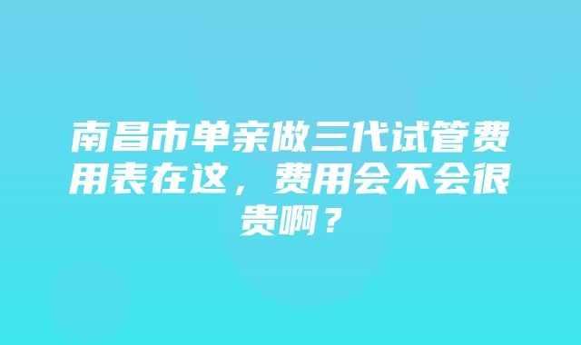 南昌市单亲做三代试管费用表在这，费用会不会很贵啊？