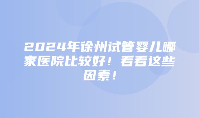 2024年徐州试管婴儿哪家医院比较好！看看这些因素！