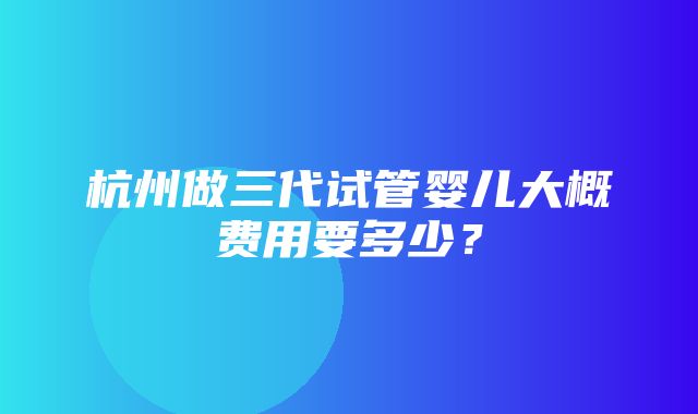 杭州做三代试管婴儿大概费用要多少？