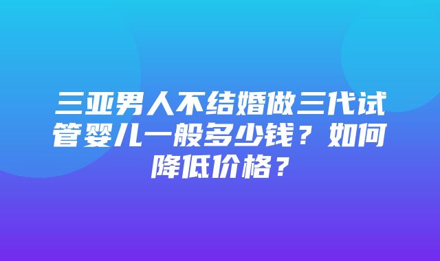 三亚男人不结婚做三代试管婴儿一般多少钱？如何降低价格？