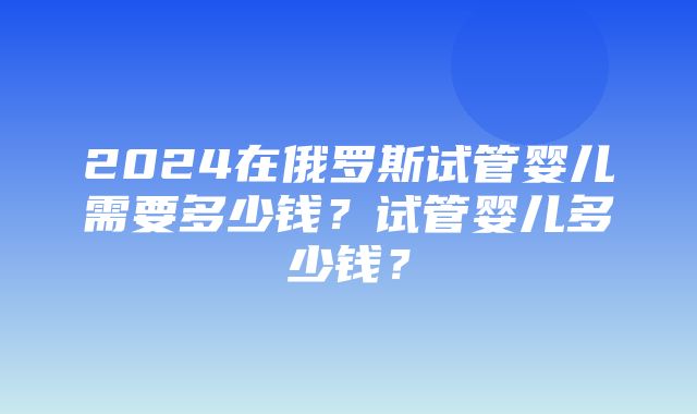 2024在俄罗斯试管婴儿需要多少钱？试管婴儿多少钱？