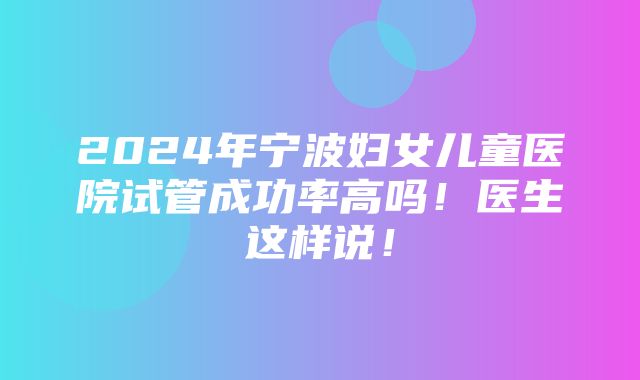 2024年宁波妇女儿童医院试管成功率高吗！医生这样说！