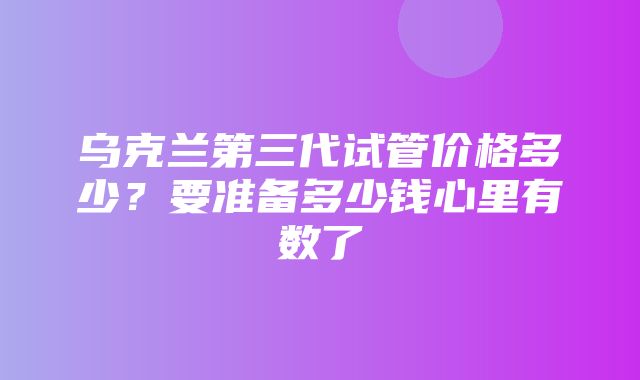 乌克兰第三代试管价格多少？要准备多少钱心里有数了