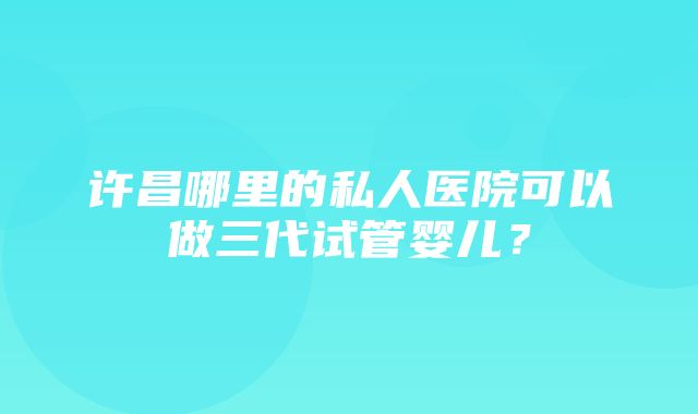 许昌哪里的私人医院可以做三代试管婴儿？