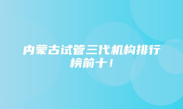 内蒙古试管三代机构排行榜前十！